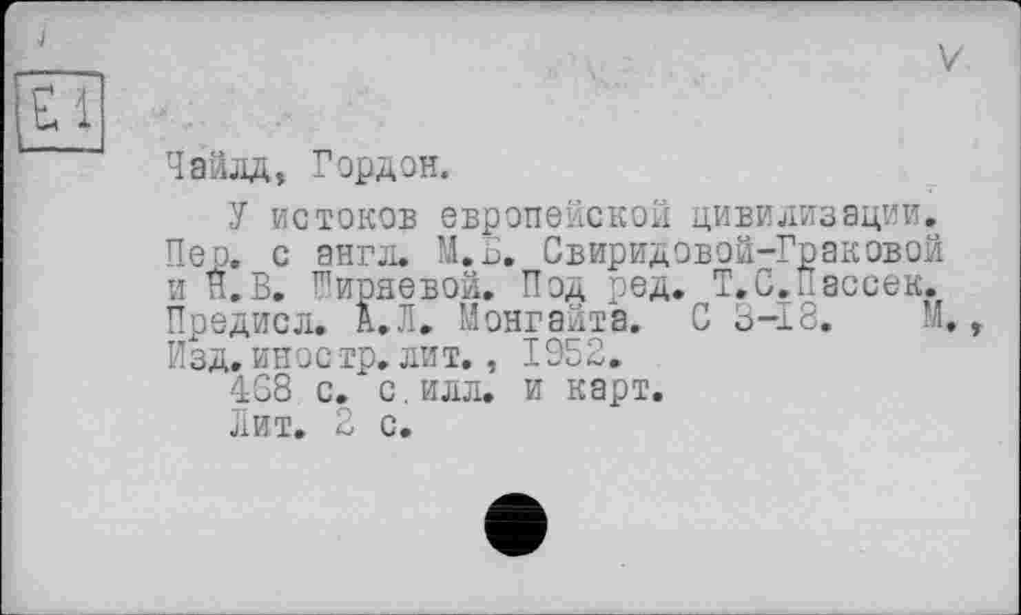 ﻿Чайлд, Гордон.
У истоков европейской цивилизации. Пео. с англ. М.Б. Свиридовой-Граковой и Г.В. Ширяевой. Под ред. T.С.рассек. Предисл. А.Л. Йонгайта. С 3-18. М. Изд. иное тр. лит., 1952.
468 с. с. илл. и карт.
Лит. 2 с.